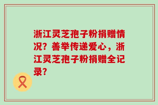 浙江灵芝孢子粉捐赠情况？善举传递爱心，浙江灵芝孢子粉捐赠全记录？