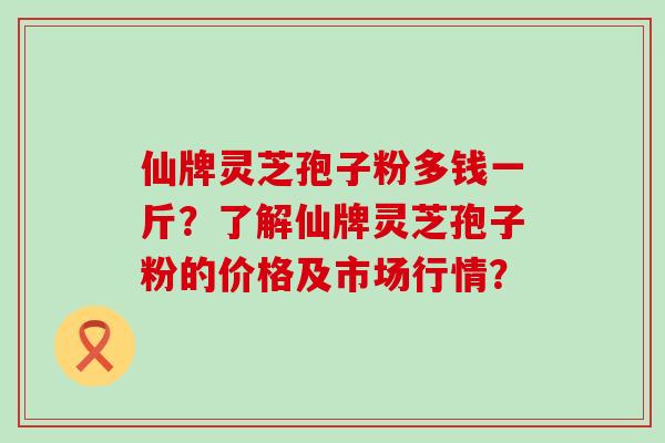 仙牌灵芝孢子粉多钱一斤？了解仙牌灵芝孢子粉的价格及市场行情？