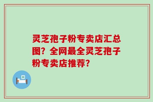 灵芝孢子粉专卖店汇总图？全网全灵芝孢子粉专卖店推荐？