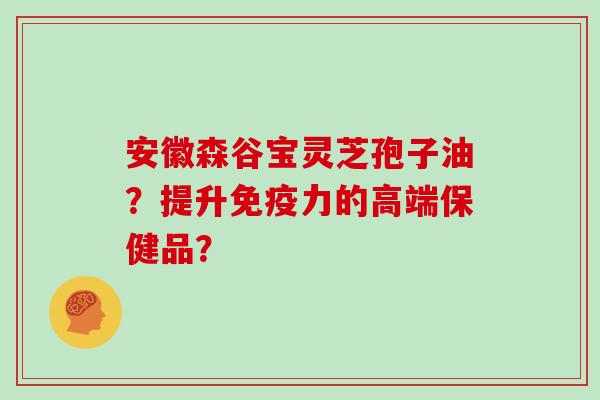 安徽森谷宝灵芝孢子油？提升免疫力的高端保健品？