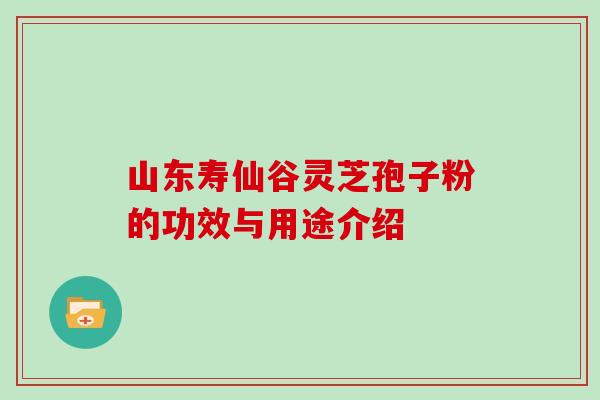 山东寿仙谷灵芝孢子粉的功效与用途介绍