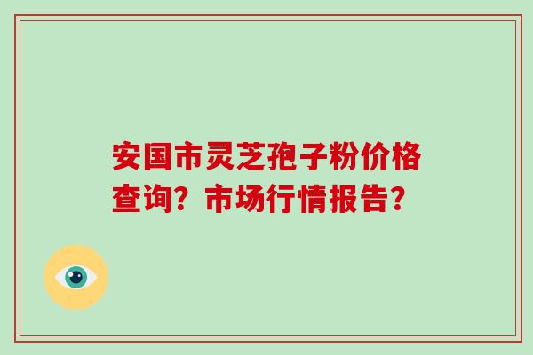 安国市灵芝孢子粉价格查询？市场行情报告？