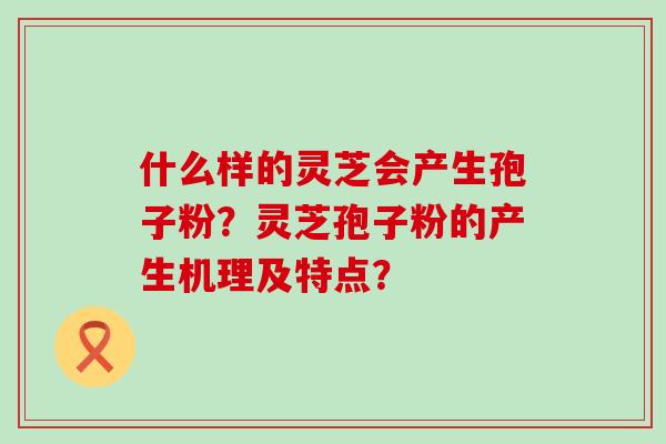 什么样的灵芝会产生孢子粉？灵芝孢子粉的产生机理及特点？