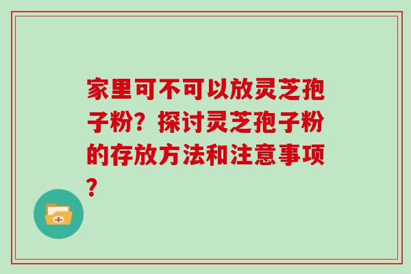 家里可不可以放灵芝孢子粉？探讨灵芝孢子粉的存放方法和注意事项？