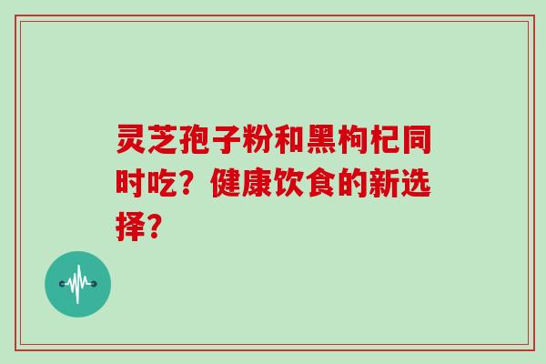 灵芝孢子粉和黑枸杞同时吃？健康饮食的新选择？