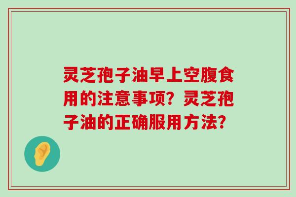 灵芝孢子油早上空腹食用的注意事项？灵芝孢子油的正确服用方法？