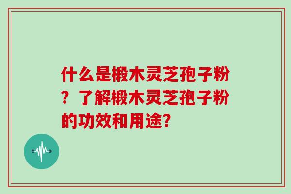 什么是椴木灵芝孢子粉？了解椴木灵芝孢子粉的功效和用途？