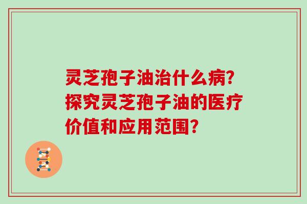 灵芝孢子油什么？探究灵芝孢子油的医疗价值和应用范围？