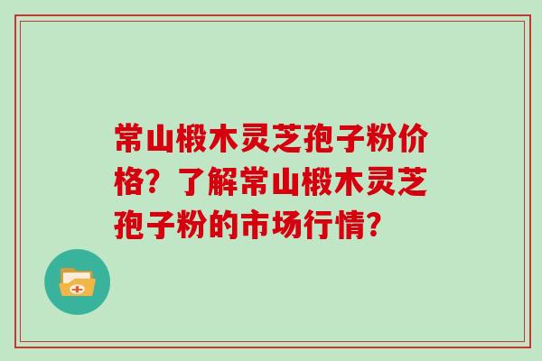 常山椴木灵芝孢子粉价格？了解常山椴木灵芝孢子粉的市场行情？