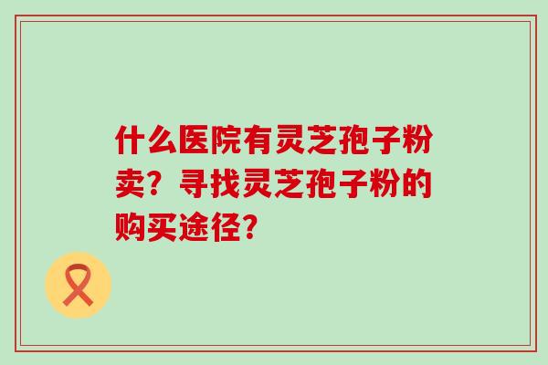 什么医院有灵芝孢子粉卖？寻找灵芝孢子粉的购买途径？