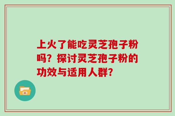 上火了能吃灵芝孢子粉吗？探讨灵芝孢子粉的功效与适用人群？