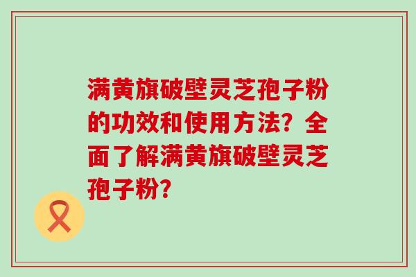 满黄旗破壁灵芝孢子粉的功效和使用方法？全面了解满黄旗破壁灵芝孢子粉？