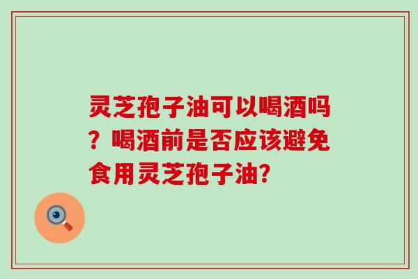 灵芝孢子油可以喝酒吗？喝酒前是否应该避免食用灵芝孢子油？