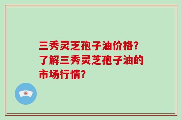 三秀灵芝孢子油价格？了解三秀灵芝孢子油的市场行情？