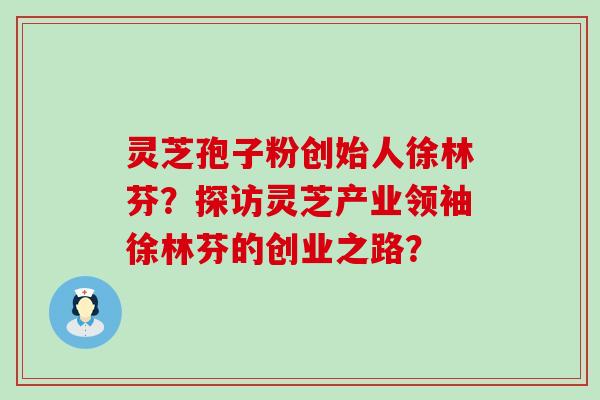 灵芝孢子粉创始人徐林芬？探访灵芝产业领袖徐林芬的创业之路？