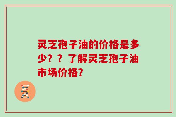 灵芝孢子油的价格是多少？？了解灵芝孢子油市场价格？