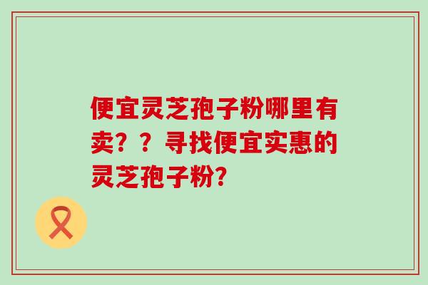 便宜灵芝孢子粉哪里有卖？？寻找便宜实惠的灵芝孢子粉？