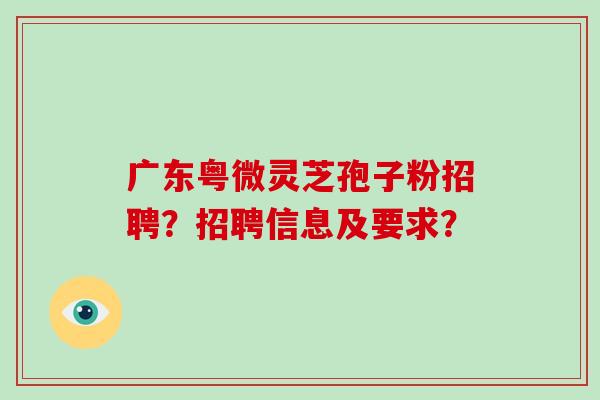 广东粤微灵芝孢子粉招聘？招聘信息及要求？