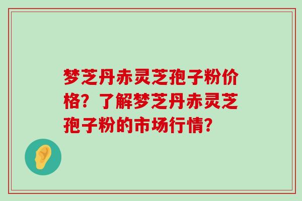 梦芝丹赤灵芝孢子粉价格？了解梦芝丹赤灵芝孢子粉的市场行情？