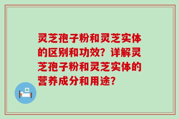 灵芝孢子粉和灵芝实体的区别和功效？详解灵芝孢子粉和灵芝实体的营养成分和用途？