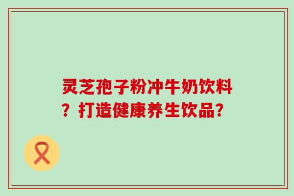 灵芝孢子粉冲牛奶饮料？打造健康养生饮品？