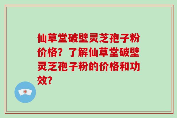 仙草堂破壁灵芝孢子粉价格？了解仙草堂破壁灵芝孢子粉的价格和功效？