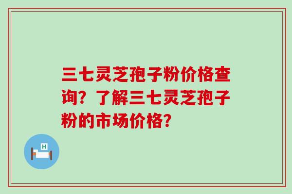 三七灵芝孢子粉价格查询？了解三七灵芝孢子粉的市场价格？