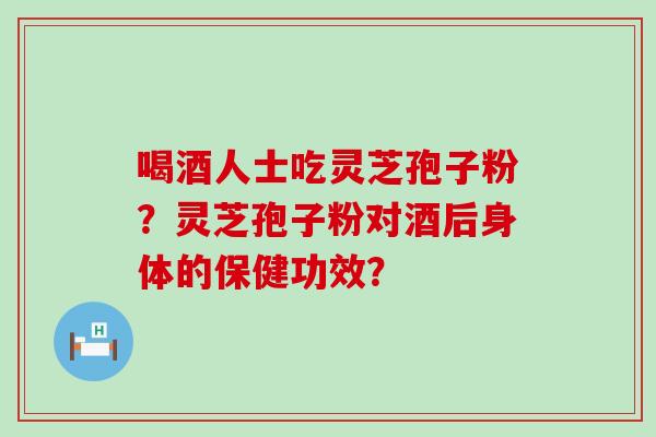 喝酒人士吃灵芝孢子粉？灵芝孢子粉对酒后身体的保健功效？