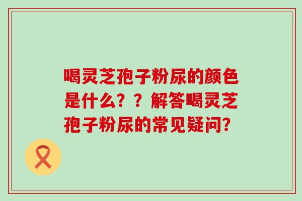 喝灵芝孢子粉尿的颜色是什么？？解答喝灵芝孢子粉尿的常见疑问？