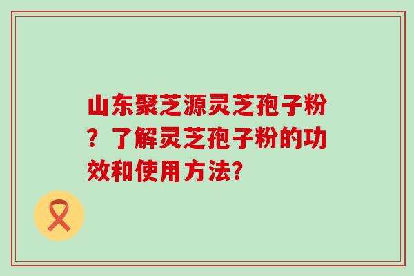 山东聚芝源灵芝孢子粉？了解灵芝孢子粉的功效和使用方法？