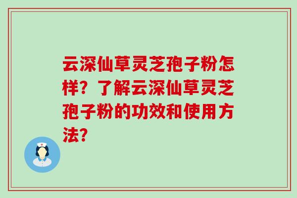 云深仙草灵芝孢子粉怎样？了解云深仙草灵芝孢子粉的功效和使用方法？