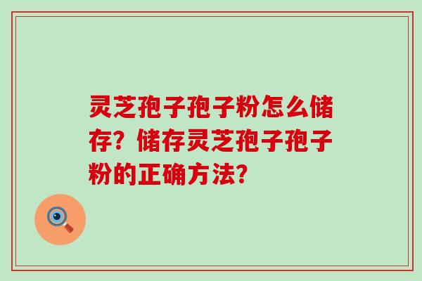 灵芝孢子孢子粉怎么储存？储存灵芝孢子孢子粉的正确方法？