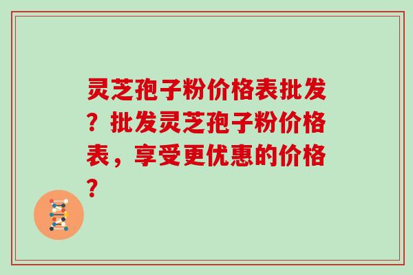 灵芝孢子粉价格表批发？批发灵芝孢子粉价格表，享受更优惠的价格？