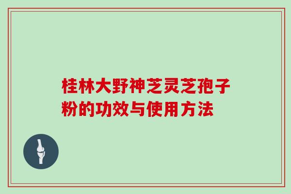 桂林大野神芝灵芝孢子粉的功效与使用方法