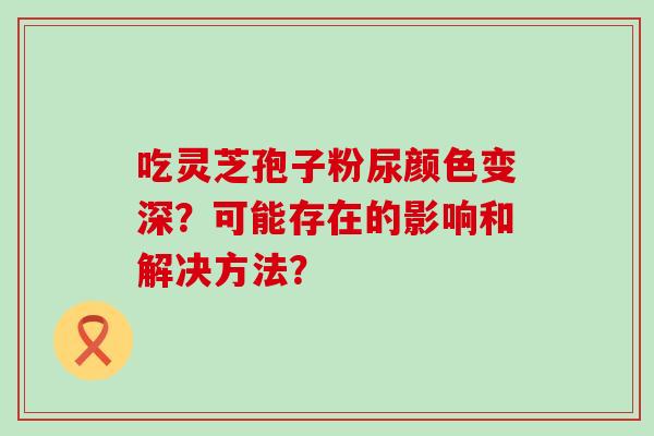 吃灵芝孢子粉尿颜色变深？可能存在的影响和解决方法？