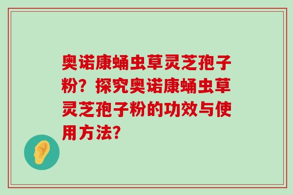 奥诺康蛹虫草灵芝孢子粉？探究奥诺康蛹虫草灵芝孢子粉的功效与使用方法？