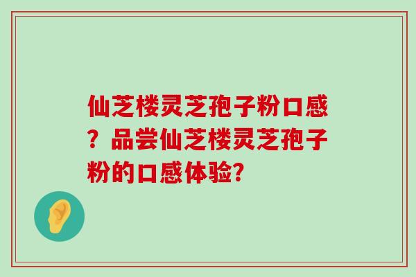 仙芝楼灵芝孢子粉口感？品尝仙芝楼灵芝孢子粉的口感体验？