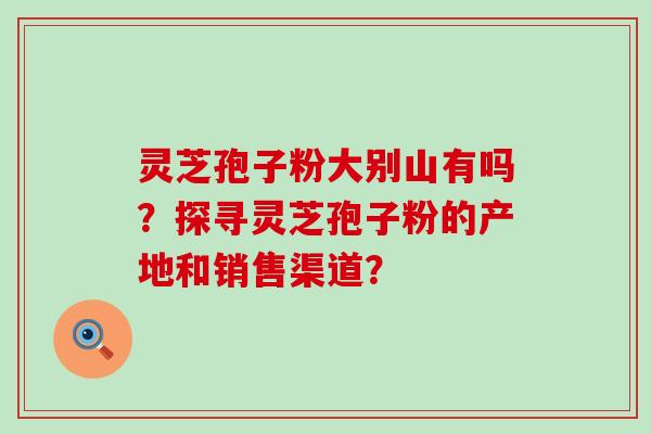 灵芝孢子粉大别山有吗？探寻灵芝孢子粉的产地和销售渠道？