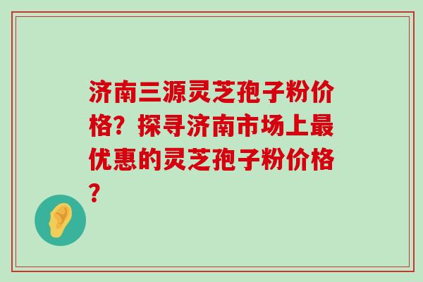 济南三源灵芝孢子粉价格？探寻济南市场上优惠的灵芝孢子粉价格？