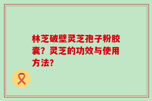 林芝破壁灵芝孢子粉胶囊？灵芝的功效与使用方法？