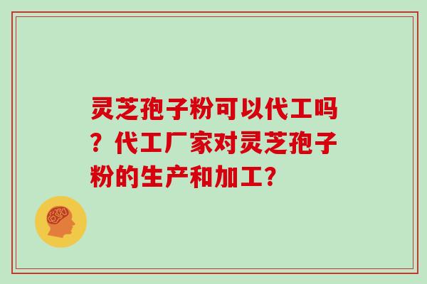 灵芝孢子粉可以代工吗？代工厂家对灵芝孢子粉的生产和加工？