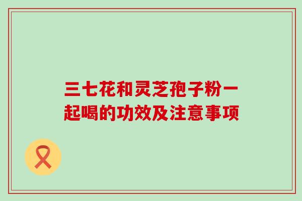 三七花和灵芝孢子粉一起喝的功效及注意事项