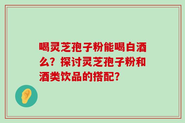 喝灵芝孢子粉能喝白酒么？探讨灵芝孢子粉和酒类饮品的搭配？