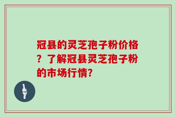 冠县的灵芝孢子粉价格？了解冠县灵芝孢子粉的市场行情？