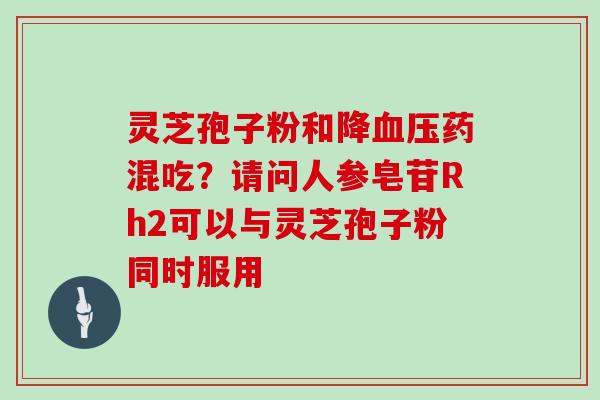 灵芝孢子粉和降药混吃？请问人参皂苷Rh2可以与灵芝孢子粉同时服用