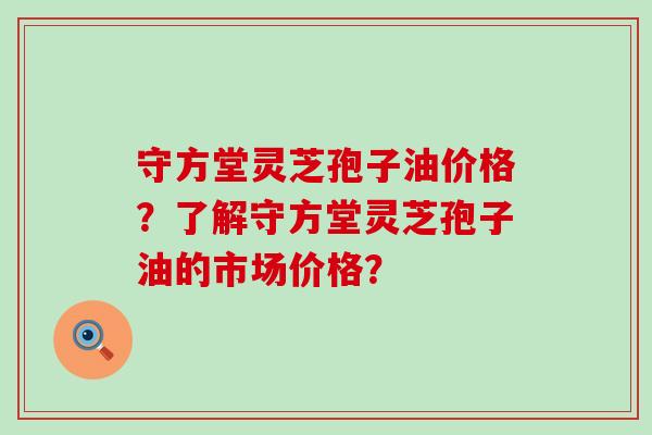 守方堂灵芝孢子油价格？了解守方堂灵芝孢子油的市场价格？