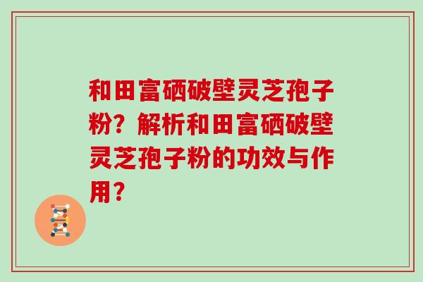 和田富硒破壁灵芝孢子粉？解析和田富硒破壁灵芝孢子粉的功效与作用？