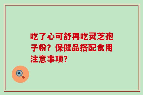 吃了心可舒再吃灵芝孢子粉？保健品搭配食用注意事项？