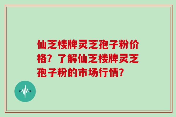 仙芝楼牌灵芝孢子粉价格？了解仙芝楼牌灵芝孢子粉的市场行情？