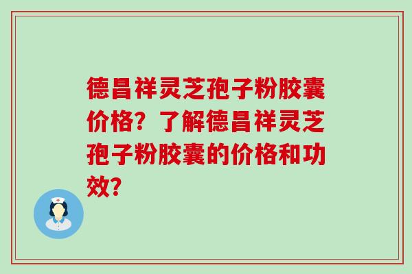 德昌祥灵芝孢子粉胶囊价格？了解德昌祥灵芝孢子粉胶囊的价格和功效？